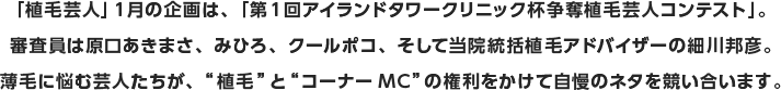 「植毛芸人」１月の企画は、「第1回アイランドタワークリニック杯争奪植毛芸人コンテスト」。審査員は原口あきまさ、みひろ、クールポコ、そして当院統括植毛アドバイザーの細川邦彦。薄毛に悩む芸人たちが、”植毛”と”コーナーMC”の権利をかけて自慢のネタを競い合います。