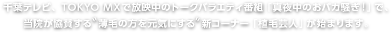 千葉テレビ、TOKYO MXで放映中のトークバラエティ番組「真夜中のおバカ騒ぎ！」で、当院が協賛する薄毛の方を元気にする新コーナー「植毛芸人」が始まります。