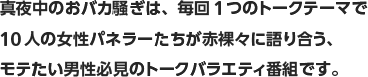 真夜中のおバカ騒ぎは、毎回1つのトークテーマで10人の女性パネラーたちが赤裸々に語り合う、モテたい男性必見のトークバラエティ番組です。