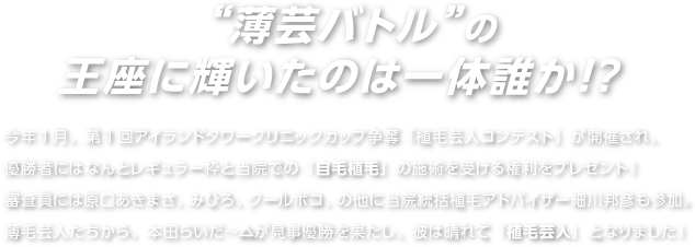 今年1月、第1回アイランドタワークリニックカップ争奪「植毛芸人コンテスト」が開催され、薄毛芸人たちから、本田らいだー△が見事優勝を果たし、彼は晴れて「植毛芸人」となりました！