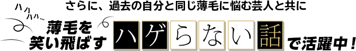 さらに、過去の自分と同じ薄毛に悩む芸人と共に薄毛を笑い飛ばすハゲらない話で活躍中！