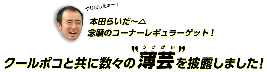 本田らいだー△念願のコーナーレギュラーゲット！クールポコと共に数々の薄芸を披露しました！