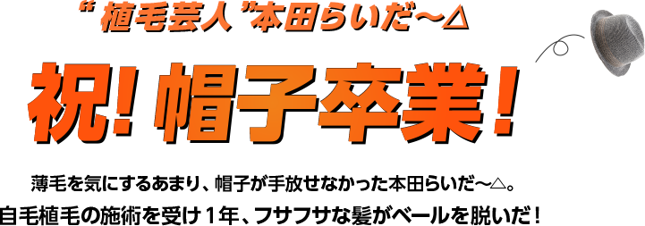 植毛芸人本田らいだ〜△祝！帽子卒業！薄毛を気にするあまり、帽子が手放せなかった本田らいだ〜△。自毛植毛の施術を受け1年、フサフサな髪がベールを脱いだ！