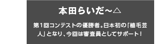 本田らいだ〜△ 第1回コンテストの優勝者。日本初の「植毛芸人」となり、今回は審査員としてサポート！