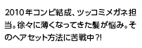 2010年コンビ結成、ツッコミメガネ担当。徐々に薄くなってきた髪が悩み。そのヘアセット方法に苦戦中？！