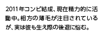 2011年コンビ結成、現在精力的に活動中。相方の薄毛が注目されているが、実は彼も生え際の後退に悩む。