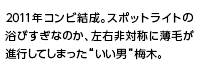 2011年コンビ結成。スポットライトの浴びすぎなのか、左右非対称に薄毛が進行してしまった“いい男”梅木。