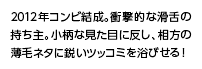 2012年コンビ結成。衝撃的な滑舌の持ち主。小柄な見た目に反し、相方の薄毛ネタに鋭いツッコミを浴びせる！