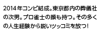2014年コンビ結成。東京都内の葬儀社の次男。プロ雀士の顔も持つ。その多くの人生経験から鋭いツッコミを放つ！