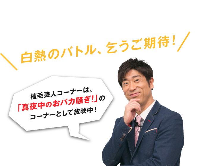 植毛芸人コーナーは、「真夜中のおバカ騒ぎ！」のコーナーとして放映中！