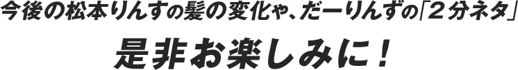 今後の松本りんすの髪の変化や、だーりんずの「２分ネタ」ぜひお楽しみに！