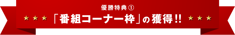 優勝特典①「番組コーナー枠」の獲得！