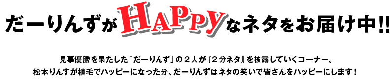 だーりんずがHAPPYなネタをお届け中！！見事優勝を果たした「だーりんず」の2人が『2分ネタ』を披露していくコーナー。松本りんすが植毛でハッピーになった分、だーりんずはネタの笑いで皆さんをハッピーにします！