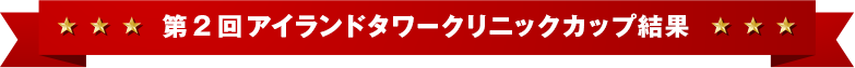 第２回アイランドタワークリニックカップ結果