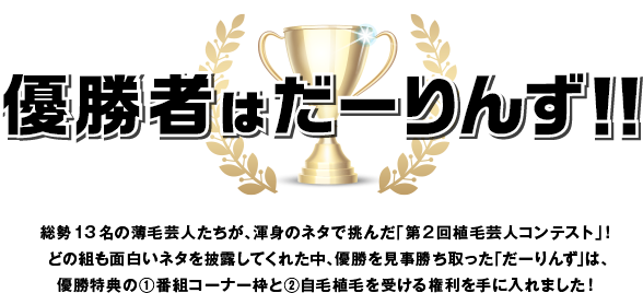 優勝者はだーりんず！！総勢13名の薄毛芸人たちが、渾身のネタで挑んだ「第2回植毛芸人コンテスト」！どの組も面白いネタを披露してくれた中、優勝を見事勝ち取った「だーりんず」は、優勝特典の①番組コーナー枠と②自毛植毛を受ける権利を手に入れました！