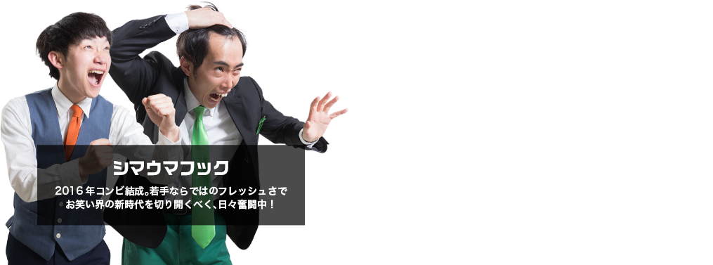 シマウマフック。2016年コンビ結成。若手ならではのフレッシュさでお笑い界の新時代を切り開くべく、日々奮闘中！先輩方講師からの指導を生かして笑いで天下取るぞー!!!