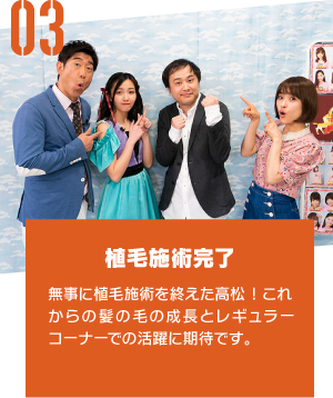 植毛施術完了 無事に植毛施術を終えた高松!これからの髪の毛の成長とレギュラーコーナーでの活躍に期待です。