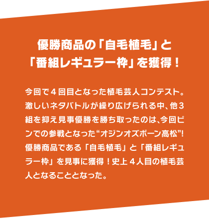 優勝商品の「自毛植毛」と「番組レギュラー枠」を獲得! 今回で4回目となった植毛芸人コンテスト。激しいネタバトルが繰り広げられる中、他3組を抑え見事優勝を勝ち取ったのは、今回ピンでの参戦となった“オジンオズボーン高松”!優勝商品である「自毛植毛」と「番組レギュラー枠」を見事に獲得!史上4人目の植毛芸人となることとなった。
