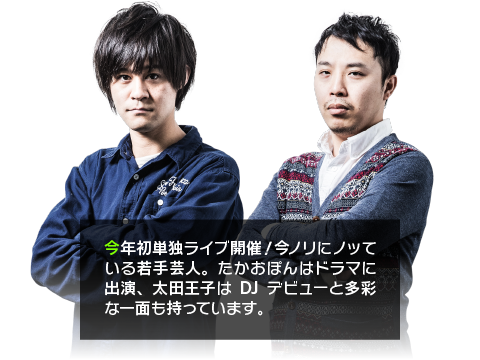 今年初単独ライブ開催！今ノリにノッている若手芸人。たかおぽんはドラマに出演、太田王子はDJデビューと多彩な一面も持っています。