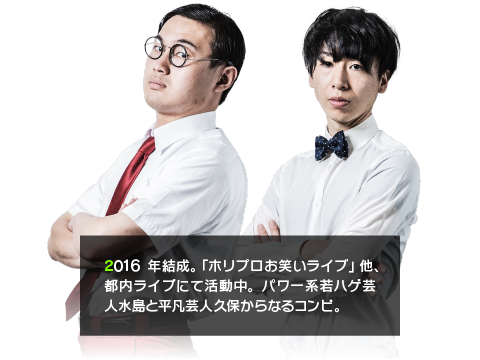 2016年結成。「ホリプロお笑いライブ」他、都内ライブにて活動中。パワー系若ハゲ芸人水島と平凡芸人久保からなるコンビ。