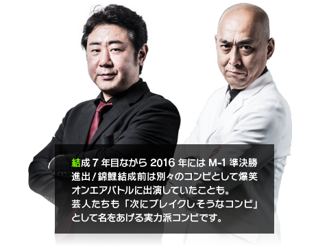 結成7年目ながら2016年にはM-1準決勝進出！錦鯉結成前は別々のコンビとして爆笑オンエアバトルに出演していたことも。芸人たちも「次にブレイクしそうなコンビ」として名をあげる実力派コンビです。