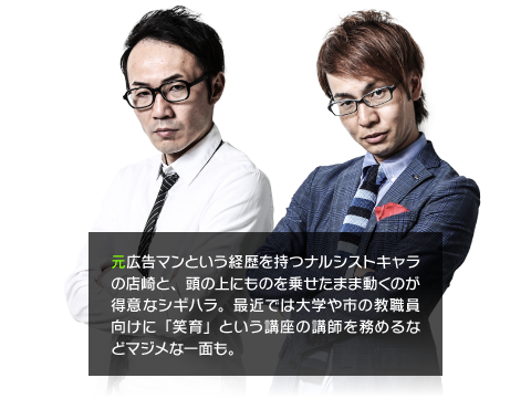 元広告マンという経歴を持つナルシストキャラの店崎と、頭の上にものを乗せたまま動くのが得意なシギハラ。最近では大学や市の教職員向けに「笑育」という講座の講師を務めるなどマジメな一面も。