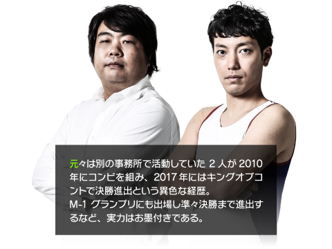 元々は別の事務所で活動していた2人が2010年にコンビを組み、2017年にはキングオブコントで決勝進出という異色な経歴。M-1グランプリにも出場し準々決勝まで進出するなど、実力はお墨付きである。