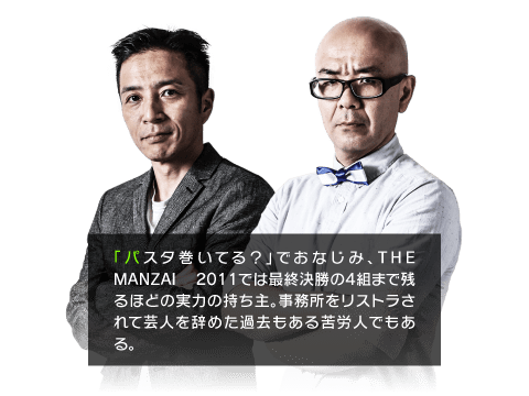 「パスタ巻いてる？」でおなじみ、THE MANZAI 2011では最終決勝の4組まで残るほどの実力の持ち主。事務所をリストラされて芸人を辞めた過去もある苦労人でもある。