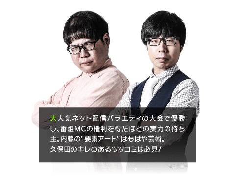 大人気ネット配信バラエティの大会で優勝し、番組MCの権利を得たほどの実力の持ち主。内藤の”要素アート”はもはや芸術。久保田のキレのあるツッコミは必見！