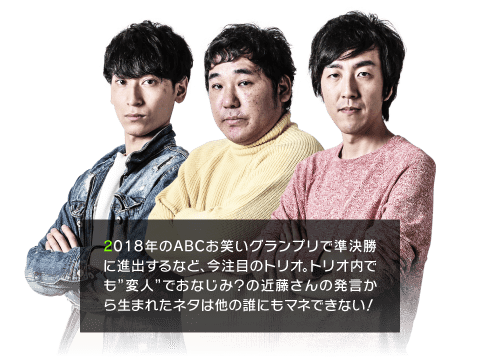 2018年のABCお笑いグランプリで準決勝に進出するなど、今注目のトリオ。トリオ内でも”変人”でおなじみ？の近藤さんの発言から生まれたネタは他の誰にもマネできない！