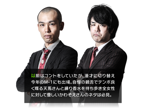 以前はコントをしていたが、漫才に切り替え今年のM-1にも出場。自慢の饒舌でテンポ良く喋る天馬さんと練り香水を持ち歩き全女性に対して優しいかわぞえさんのネタは必見。