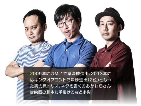 2009年にはM-1で準決勝進出、2013年にはキングオブコントで決勝進出（2位）となった実力派トリオ。ネタを書くおおかわらさんは映画の脚本も手掛けるなど多彩。