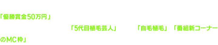 “THE TOP 〜毛ンプレックス芸人GP〜”とは、「優勝賞金50万円」をかけて、毎月様々な芸人たちが壮絶なバトルを繰り広げます!さらに特別賞を受賞すると「5代目植毛芸人」として、「自毛植毛」と「番組新コーナーのMC枠」を手にすることができるのです!